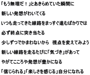 �u�����������I�v�Ƃ�����߂Ă����u�Ԃ�  �V�������z���킢�Ă���  ���������Ă������H���܂������i�ނ΂���ł�  �K���I�_�ɓ˂�������  �������ł��܂�Ȃ�����@���_��ς��Ă݂悤  �V�������H�𑖂邽�тɁu�C�Â��v��������  �₪�Ă�����┭�z���L���ɂȂ�  �u�M������v�u�y������������v�����ɂȂ��